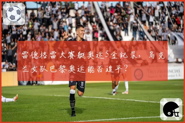 雷德格雷夫赛艇奥运5金纪录，乌克兰女队巴黎奥运能否追平？