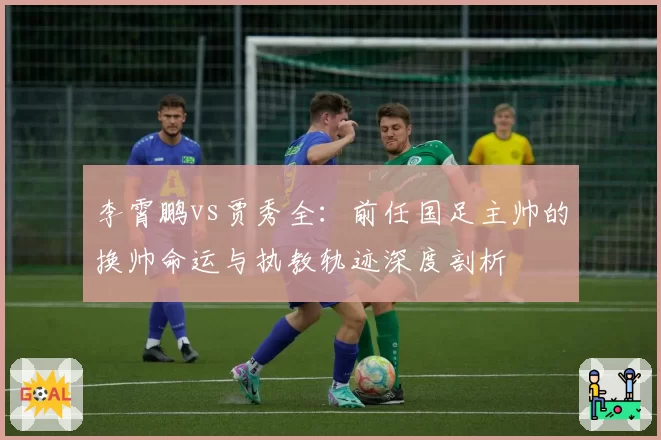 李霄鹏vs贾秀全：前任国足主帅的换帅命运与执教轨迹深度剖析