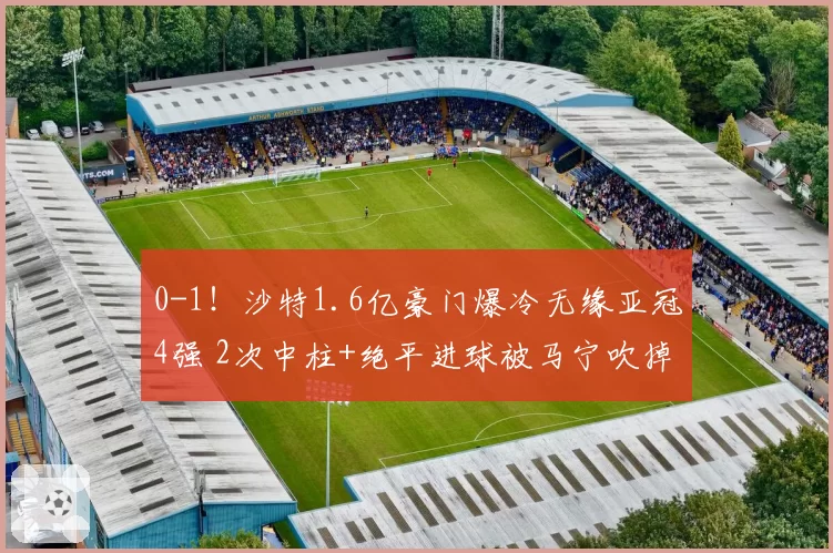 0-1！沙特1.6亿豪门爆冷无缘亚冠4强 2次中柱+绝平进球被马宁吹掉