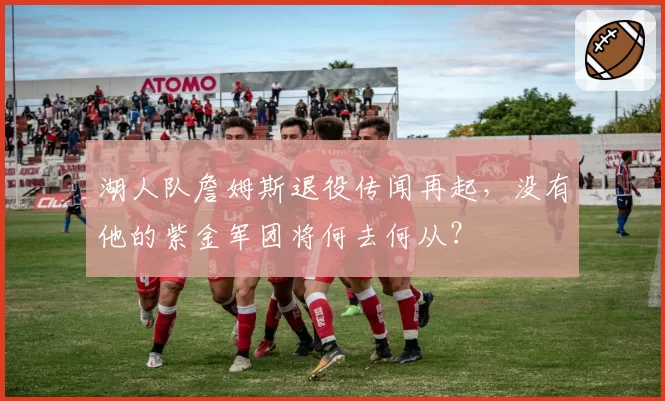 湖人队詹姆斯退役传闻再起，没有他的紫金军团将何去何从？