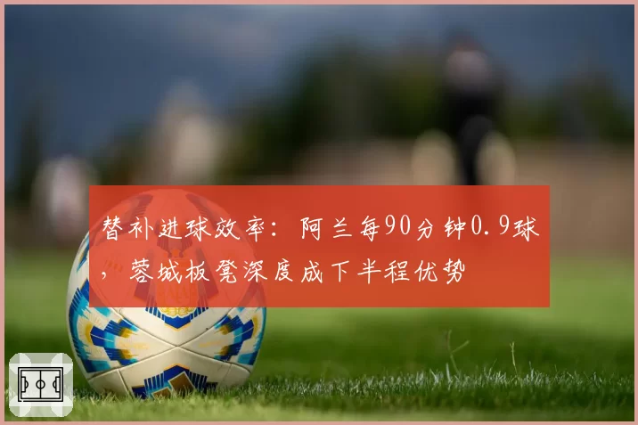 替补进球效率：阿兰每90分钟0.9球，蓉城板凳深度成下半程优势