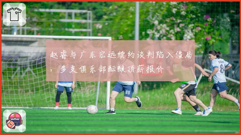 赵睿与广东宏远续约谈判陷入僵局，多支俱乐部酝酿顶薪报价