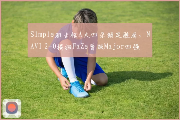 S1mple狙击枪A大四杀锁定胜局，NAVI 2-0横扫FaZe晋级Major四强