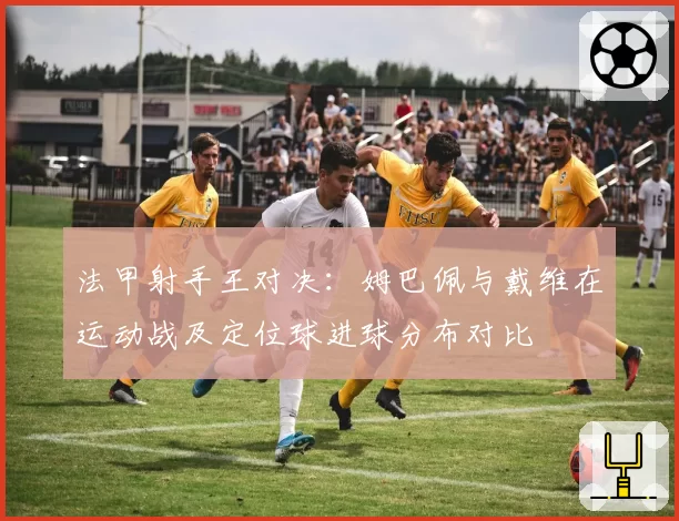 法甲射手王对决:姆巴佩与戴维在运动战及定位球进球分布对比