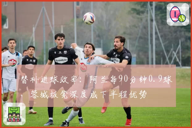 替补进球效率：阿兰每90分钟0.9球，蓉城板凳深度成下半程优势