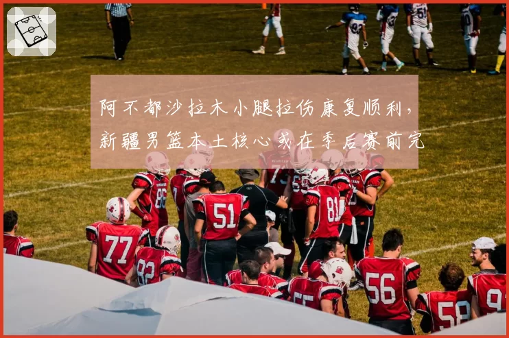 阿不都沙拉木小腿拉伤康复顺利，新疆男篮本土核心或在季后赛前完全归队