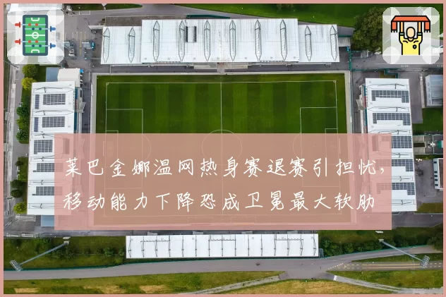 莱巴金娜温网热身赛退赛引担忧，移动能力下降恐成卫冕最大软肋