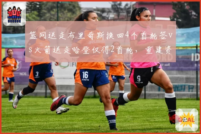 篮网送走布里奇斯换回4个首轮签vs火箭送走哈登仅得2首轮，重建资产积累对比