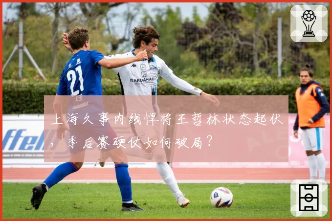 上海久事内线悍将王哲林状态起伏,季后赛硬仗如何破局?