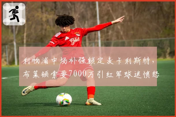 利物浦中场补强锁定麦卡利斯特，布莱顿索要7000万引红军球迷愤怒