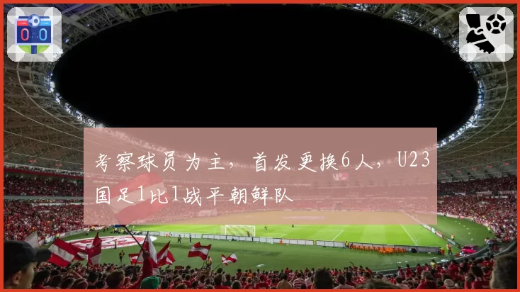 考察球员为主，首发更换6人，U23国足1比1战平朝鲜队