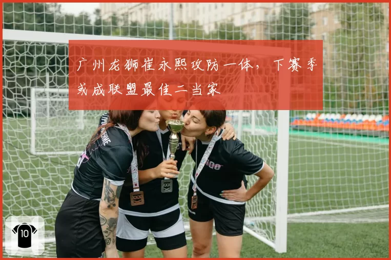 广州龙狮崔永熙攻防一体，下赛季或成联盟最佳二当家