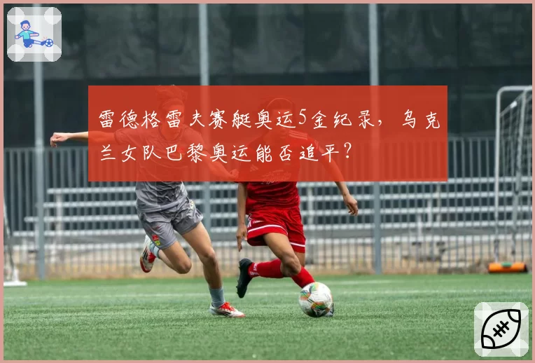 雷德格雷夫赛艇奥运5金纪录，乌克兰女队巴黎奥运能否追平？