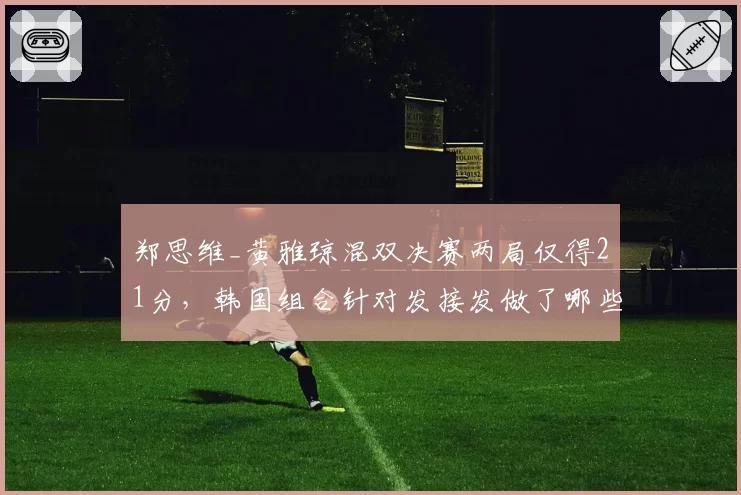 郑思维_黄雅琼混双决赛两局仅得21分,韩国组合针对发接发做了哪些部署?