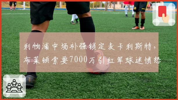 利物浦中场补强锁定麦卡利斯特，布莱顿索要7000万引红军球迷愤怒