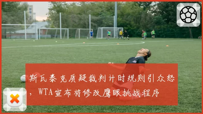 斯瓦泰克质疑裁判计时规则引众怒，WTA宣布将修改鹰眼挑战程序