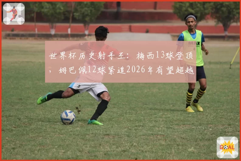 世界杯历史射手王：梅西13球登顶，姆巴佩12球紧追2026年有望超越