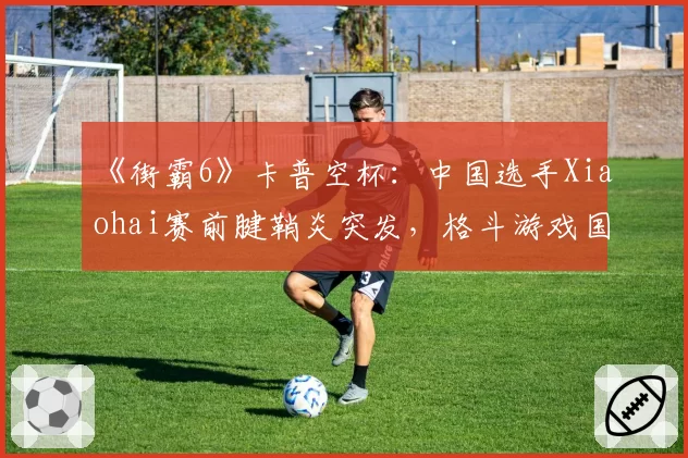 《街霸6》卡普空杯：中国选手Xiaohai赛前腱鞘炎突发，格斗游戏国手冲冠再遭重创