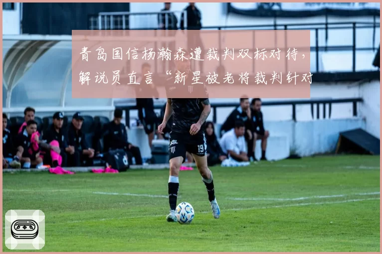 青岛国信杨瀚森遭裁判双标对待，解说员直言“新星被老将裁判针对”