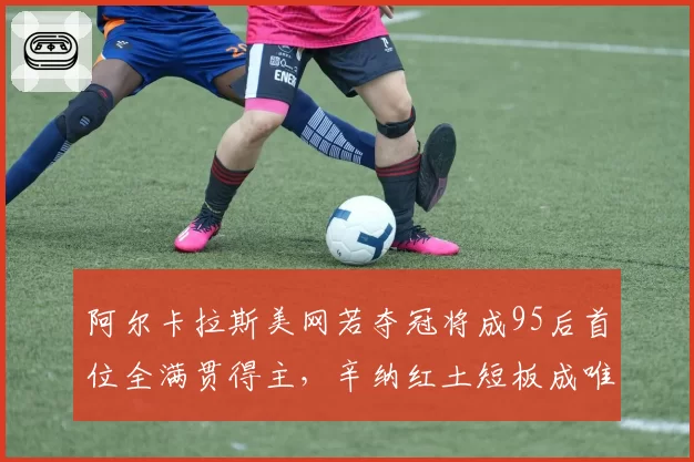 阿尔卡拉斯美网若夺冠将成95后首位全满贯得主，辛纳红土短板成唯一阻碍