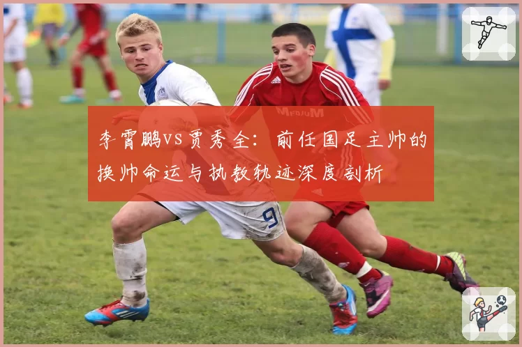 李霄鹏vs贾秀全：前任国足主帅的换帅命运与执教轨迹深度剖析