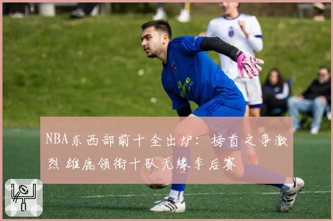 NBA东西部前十全出炉:榜首之争激烈 雄鹿领衔十队无缘季后赛