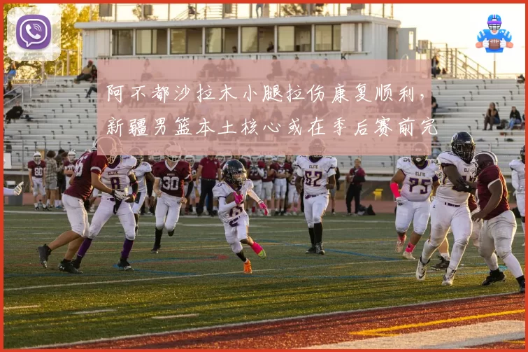 阿不都沙拉木小腿拉伤康复顺利，新疆男篮本土核心或在季后赛前完全归队