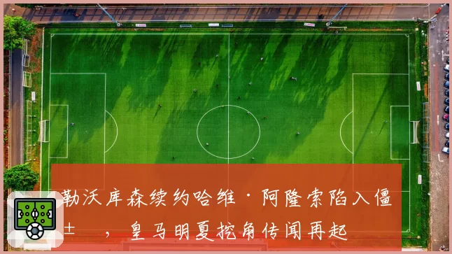 勒沃库森续约哈维·阿隆索陷入僵局,皇马明夏挖角传闻再起