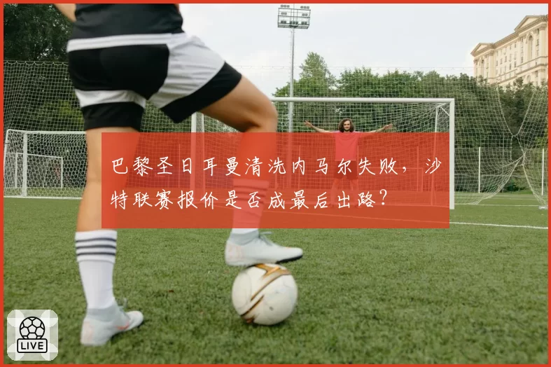 巴黎圣日耳曼清洗内马尔失败，沙特联赛报价是否成最后出路？