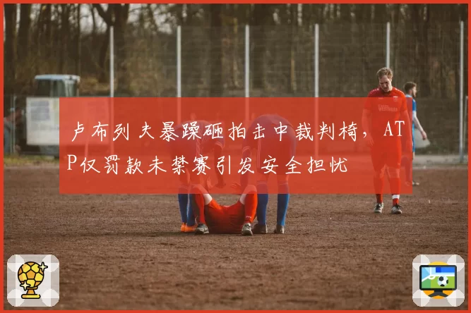 卢布列夫暴躁砸拍击中裁判椅，ATP仅罚款未禁赛引发安全担忧