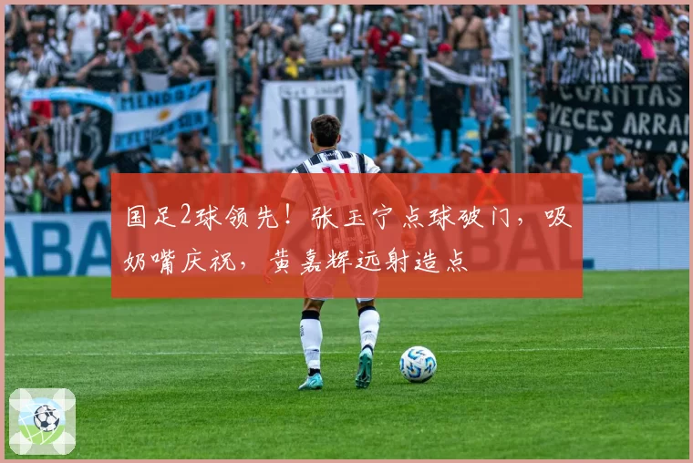 国足2球领先!张玉宁点球破门,吸奶嘴庆祝,黄嘉辉远射造点