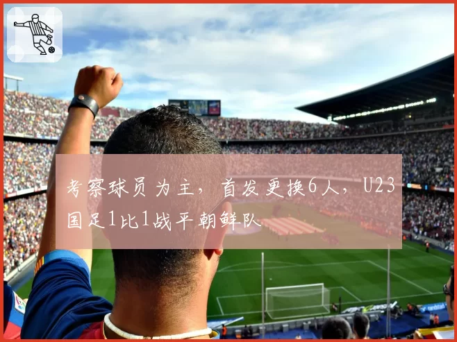 考察球员为主，首发更换6人，U23国足1比1战平朝鲜队