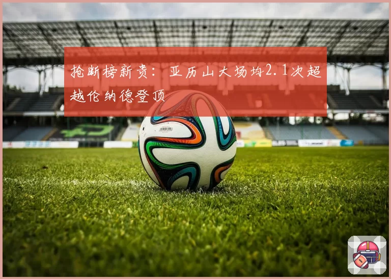 抢断榜新贵：亚历山大场均2.1次超越伦纳德登顶