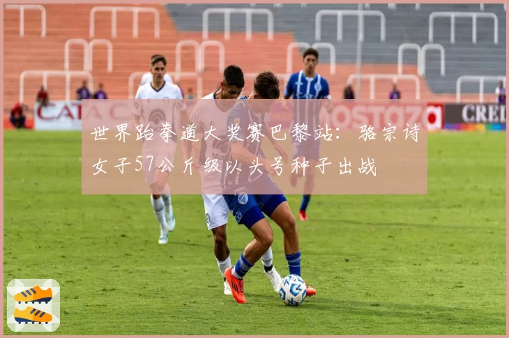 世界跆拳道大奖赛巴黎站：骆宗诗女子57公斤级以头号种子出战