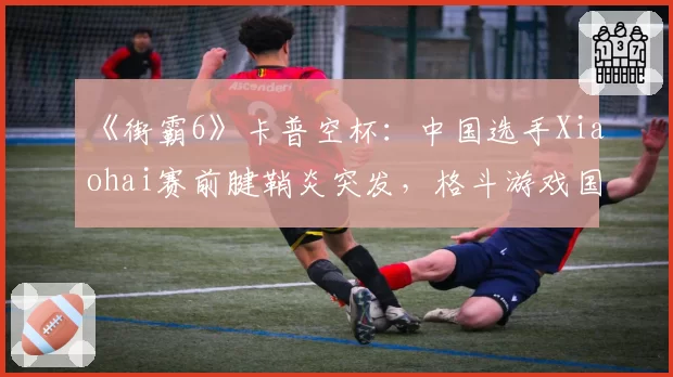 《街霸6》卡普空杯：中国选手Xiaohai赛前腱鞘炎突发，格斗游戏国手冲冠再遭重创