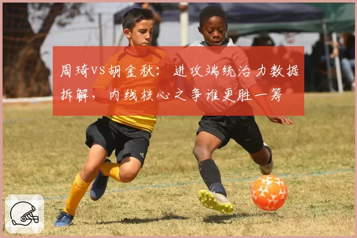 周琦vs胡金秋：进攻端统治力数据拆解，内线核心之争谁更胜一筹