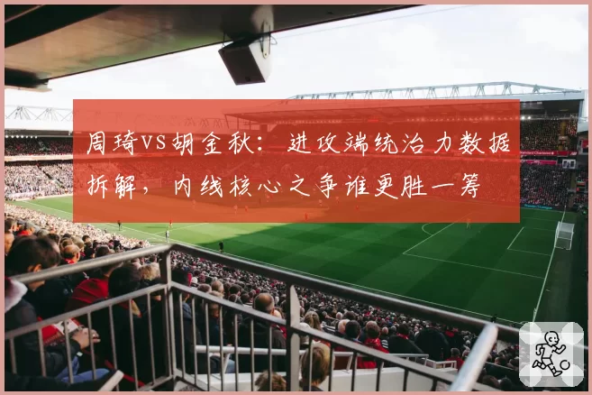周琦vs胡金秋：进攻端统治力数据拆解，内线核心之争谁更胜一筹