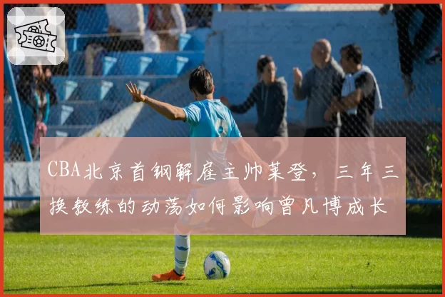 CBA北京首钢解雇主帅莱登，三年三换教练的动荡如何影响曾凡博成长？