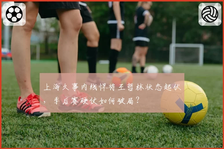 上海久事内线悍将王哲林状态起伏,季后赛硬仗如何破局?