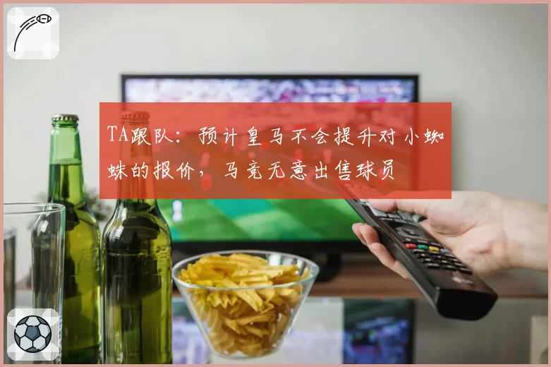 TA跟队:预计皇马不会提升对小蜘蛛的报价,马竞无意出售球员