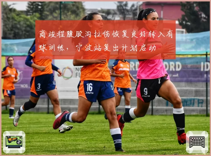 商竣程腹股沟拉伤恢复良好转入有球训练，宁波站复出计划启动