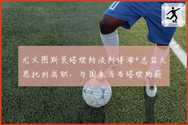 尤文图斯莫塔续约谈判停滞+总监久恩托利离职,与国米马洛塔续约薪资翻倍形成管理稳定度反差