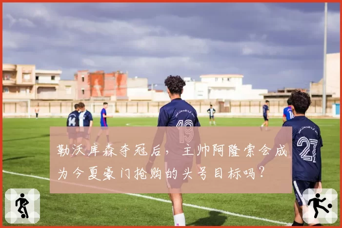 勒沃库森夺冠后,主帅阿隆索会成为今夏豪门抢购的头号目标吗?