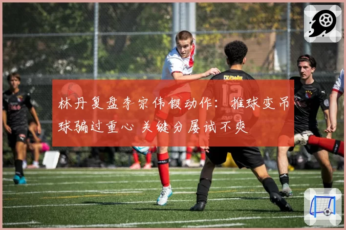 林丹复盘李宗伟假动作：推球变吊球骗过重心 关键分屡试不爽