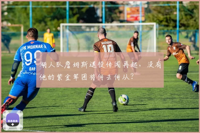 湖人队詹姆斯退役传闻再起，没有他的紫金军团将何去何从？