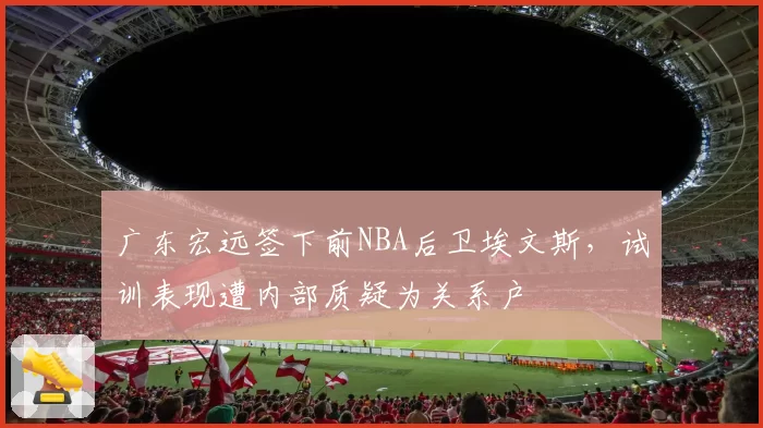 广东宏远签下前NBA后卫埃文斯,试训表现遭内部质疑为关系户