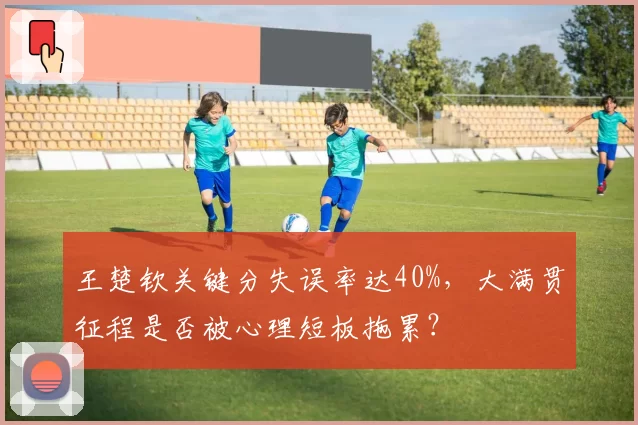 王楚钦关键分失误率达40%，大满贯征程是否被心理短板拖累？