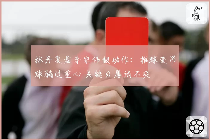林丹复盘李宗伟假动作：推球变吊球骗过重心 关键分屡试不爽