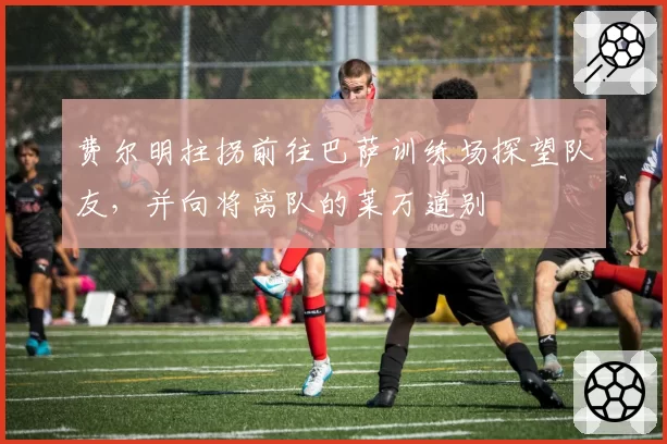 费尔明拄拐前往巴萨训练场探望队友,并向将离队的莱万道别