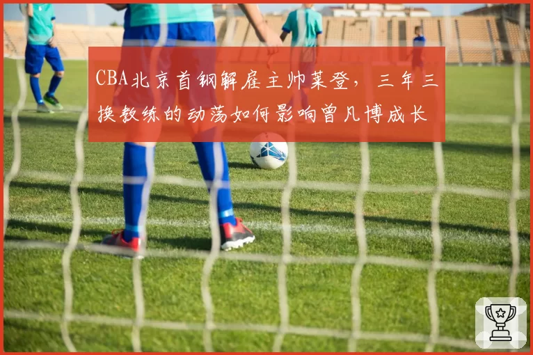 CBA北京首钢解雇主帅莱登，三年三换教练的动荡如何影响曾凡博成长？